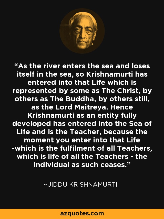 As the river enters the sea and loses itself in the sea, so Krishnamurti has entered into that Life which is represented by some as The Christ, by others as The Buddha, by others still, as the Lord Maitreya. Hence Krishnamurti as an entity fully developed has entered into the Sea of Life and is the Teacher, because the moment you enter into that Life -which is the fulfilment of all Teachers, which is life of all the Teachers - the individual as such ceases. - Jiddu Krishnamurti