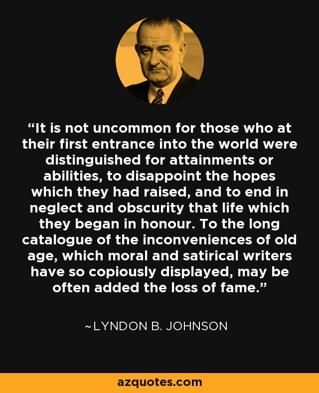 It is not uncommon for those who at their first entrance into the world were distinguished for attainments or abilities, to disappoint the hopes which they had raised, and to end in neglect and obscurity that life which they began in honour. To the long catalogue of the inconveniences of old age, which moral and satirical writers have so copiously displayed, may be often added the loss of fame. - Lyndon B. Johnson