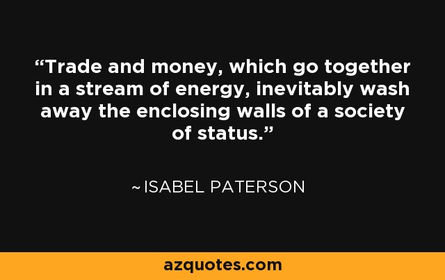 Trade and money, which go together in a stream of energy, inevitably wash away the enclosing walls of a society of status. - Isabel Paterson
