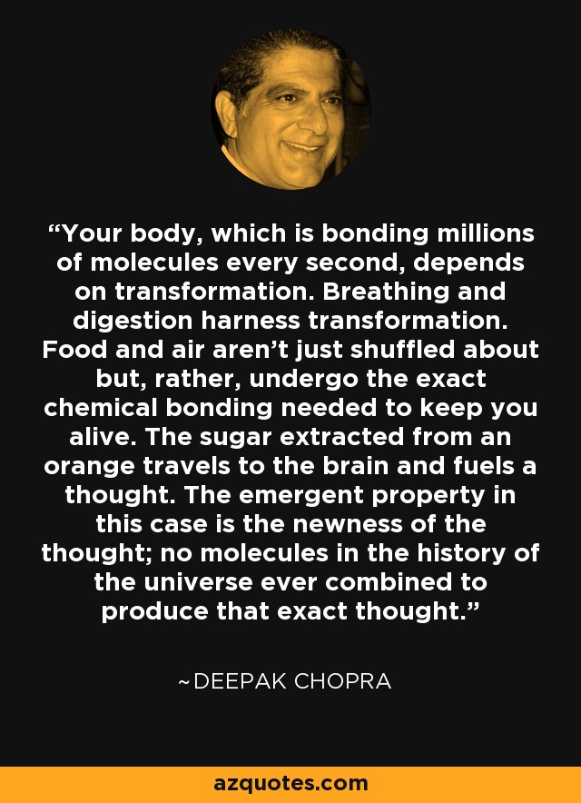 Your body, which is bonding millions of molecules every second, depends on transformation. Breathing and digestion harness transformation. Food and air aren’t just shuffled about but, rather, undergo the exact chemical bonding needed to keep you alive. The sugar extracted from an orange travels to the brain and fuels a thought. The emergent property in this case is the newness of the thought; no molecules in the history of the universe ever combined to produce that exact thought. - Deepak Chopra