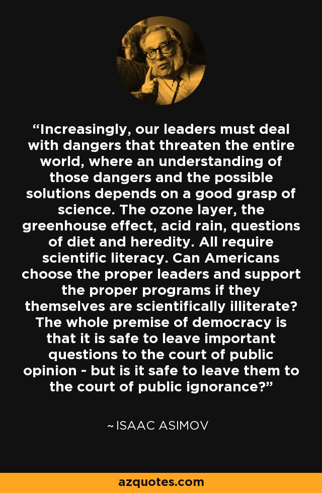 Increasingly, our leaders must deal with dangers that threaten the entire world, where an understanding of those dangers and the possible solutions depends on a good grasp of science. The ozone layer, the greenhouse effect, acid rain, questions of diet and heredity. All require scientific literacy. Can Americans choose the proper leaders and support the proper programs if they themselves are scientifically illiterate? The whole premise of democracy is that it is safe to leave important questions to the court of public opinion - but is it safe to leave them to the court of public ignorance? - Isaac Asimov