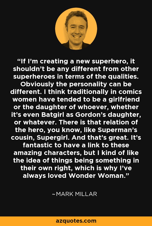 If I'm creating a new superhero, it shouldn't be any different from other superheroes in terms of the qualities. Obviously the personality can be different. I think traditionally in comics women have tended to be a girlfriend or the daughter of whoever, whether it's even Batgirl as Gordon's daughter, or whatever. There is that relation of the hero, you know, like Superman's cousin, Supergirl. And that's great. It's fantastic to have a link to these amazing characters, but I kind of like the idea of things being something in their own right, which is why I've always loved Wonder Woman. - Mark Millar