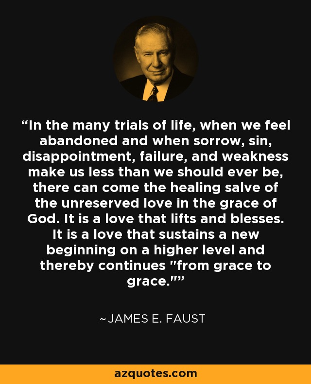 In the many trials of life, when we feel abandoned and when sorrow, sin, disappointment, failure, and weakness make us less than we should ever be, there can come the healing salve of the unreserved love in the grace of God. It is a love that lifts and blesses. It is a love that sustains a new beginning on a higher level and thereby continues 