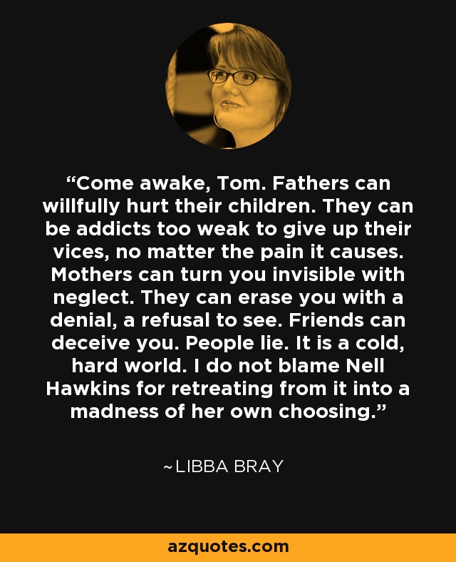 Come awake, Tom. Fathers can willfully hurt their children. They can be addicts too weak to give up their vices, no matter the pain it causes. Mothers can turn you invisible with neglect. They can erase you with a denial, a refusal to see. Friends can deceive you. People lie. It is a cold, hard world. I do not blame Nell Hawkins for retreating from it into a madness of her own choosing. - Libba Bray