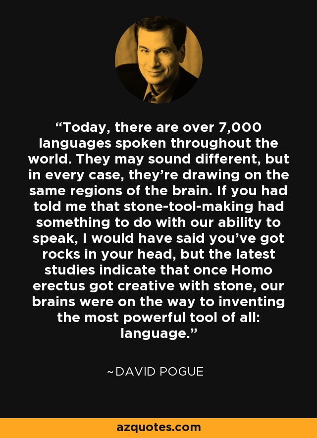 Today, there are over 7,000 languages spoken throughout the world. They may sound different, but in every case, they're drawing on the same regions of the brain. If you had told me that stone-tool-making had something to do with our ability to speak, I would have said you've got rocks in your head, but the latest studies indicate that once Homo erectus got creative with stone, our brains were on the way to inventing the most powerful tool of all: language. - David Pogue