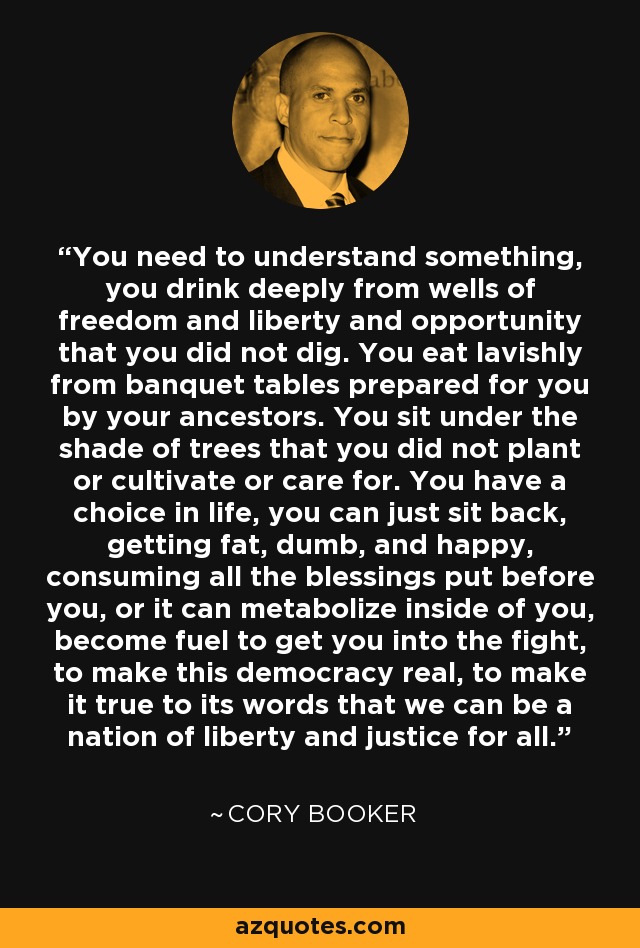 You need to understand something, you drink deeply from wells of freedom and liberty and opportunity that you did not dig. You eat lavishly from banquet tables prepared for you by your ancestors. You sit under the shade of trees that you did not plant or cultivate or care for. You have a choice in life, you can just sit back, getting fat, dumb, and happy, consuming all the blessings put before you, or it can metabolize inside of you, become fuel to get you into the fight, to make this democracy real, to make it true to its words that we can be a nation of liberty and justice for all. - Cory Booker