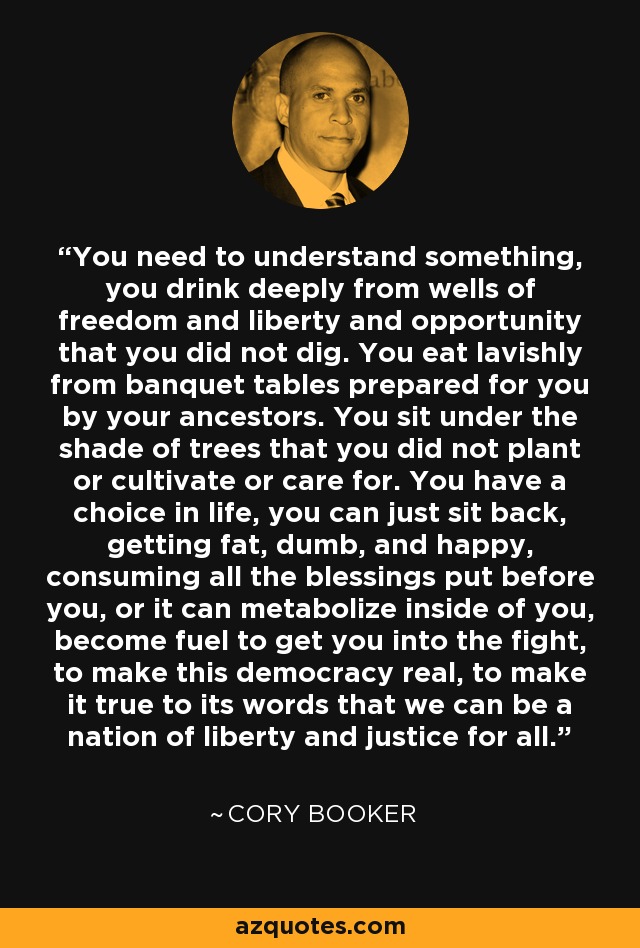 You need to understand something, you drink deeply from wells of freedom and liberty and opportunity that you did not dig. You eat lavishly from banquet tables prepared for you by your ancestors. You sit under the shade of trees that you did not plant or cultivate or care for. You have a choice in life, you can just sit back, getting fat, dumb, and happy, consuming all the blessings put before you, or it can metabolize inside of you, become fuel to get you into the fight, to make this democracy real, to make it true to its words that we can be a nation of liberty and justice for all. - Cory Booker