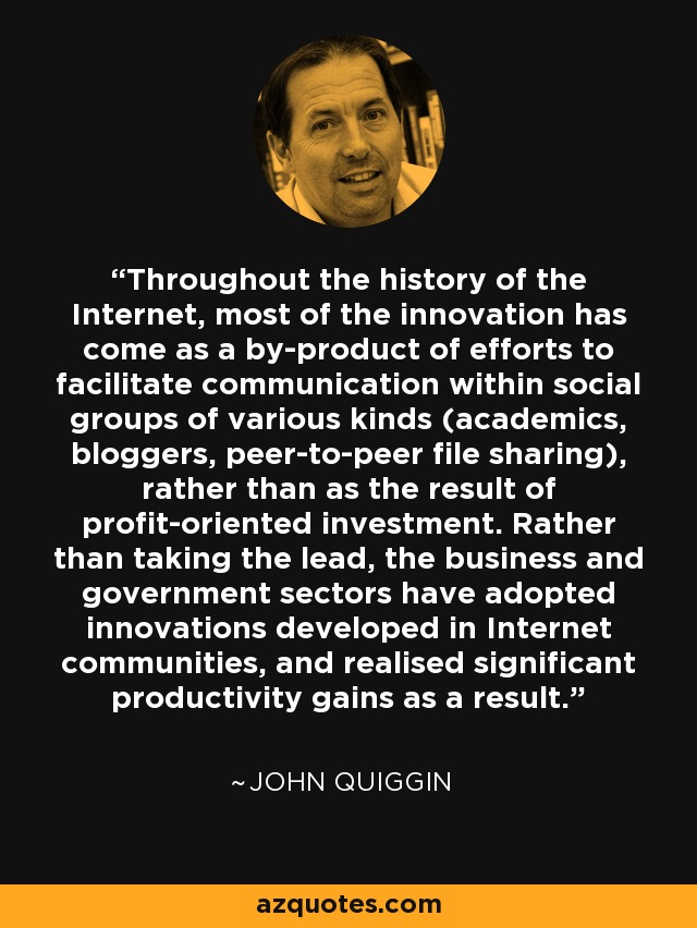 Throughout the history of the Internet, most of the innovation has come as a by-product of efforts to facilitate communication within social groups of various kinds (academics, bloggers, peer-to-peer file sharing), rather than as the result of profit-oriented investment. Rather than taking the lead, the business and government sectors have adopted innovations developed in Internet communities, and realised significant productivity gains as a result. - John Quiggin