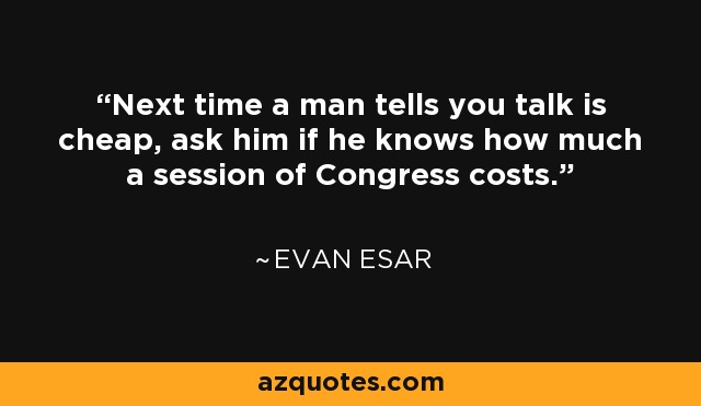Next time a man tells you talk is cheap, ask him if he knows how much a session of Congress costs. - Evan Esar