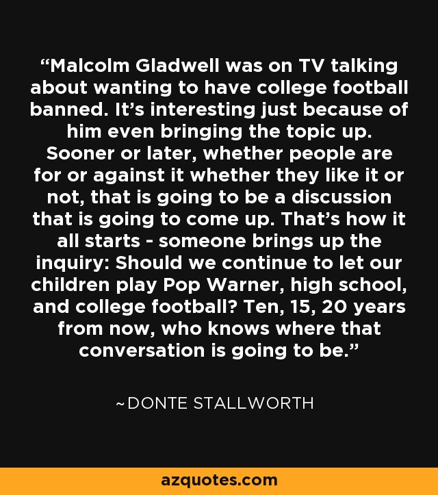 Malcolm Gladwell was on TV talking about wanting to have college football banned. It's interesting just because of him even bringing the topic up. Sooner or later, whether people are for or against it whether they like it or not, that is going to be a discussion that is going to come up. That's how it all starts - someone brings up the inquiry: Should we continue to let our children play Pop Warner, high school, and college football? Ten, 15, 20 years from now, who knows where that conversation is going to be. - Donte Stallworth