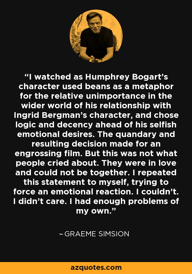 I watched as Humphrey Bogart’s character used beans as a metaphor for the relative unimportance in the wider world of his relationship with Ingrid Bergman’s character, and chose logic and decency ahead of his selfish emotional desires. The quandary and resulting decision made for an engrossing film. But this was not what people cried about. They were in love and could not be together. I repeated this statement to myself, trying to force an emotional reaction. I couldn’t. I didn’t care. I had enough problems of my own. - Graeme Simsion