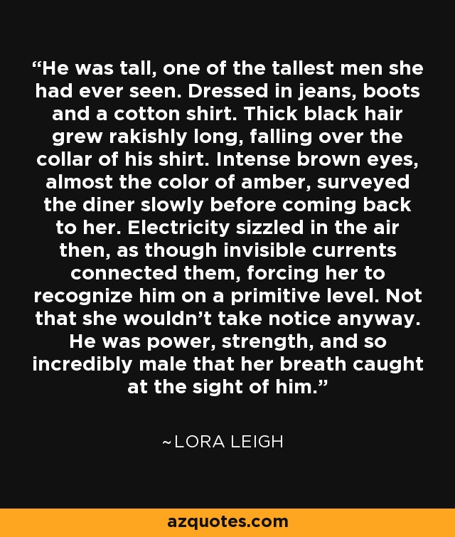 He was tall, one of the tallest men she had ever seen. Dressed in jeans, boots and a cotton shirt. Thick black hair grew rakishly long, falling over the collar of his shirt. Intense brown eyes, almost the color of amber, surveyed the diner slowly before coming back to her. Electricity sizzled in the air then, as though invisible currents connected them, forcing her to recognize him on a primitive level. Not that she wouldn’t take notice anyway. He was power, strength, and so incredibly male that her breath caught at the sight of him. - Lora Leigh