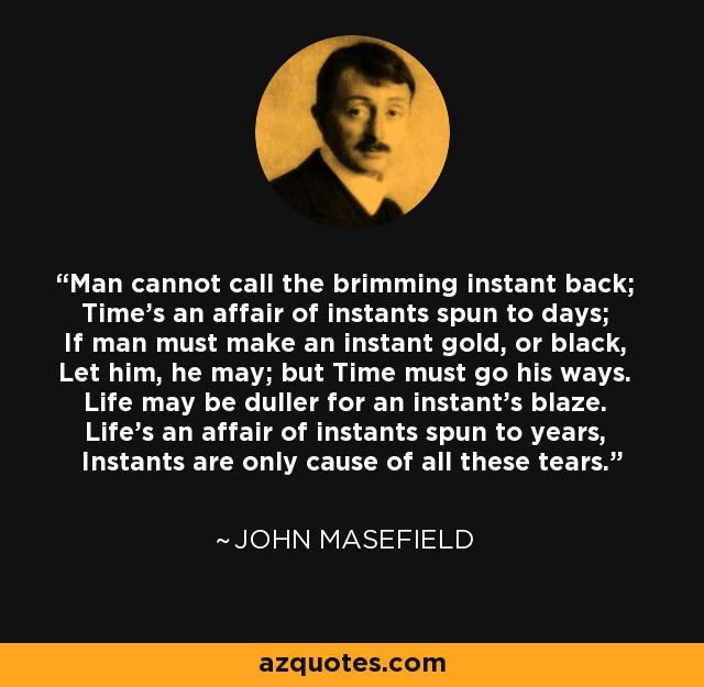 Man cannot call the brimming instant back; Time's an affair of instants spun to days; If man must make an instant gold, or black, Let him, he may; but Time must go his ways. Life may be duller for an instant's blaze. Life's an affair of instants spun to years, Instants are only cause of all these tears. - John Masefield