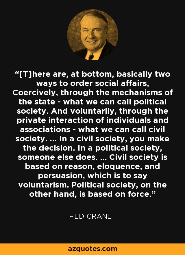 [T]here are, at bottom, basically two ways to order social affairs, Coercively, through the mechanisms of the state - what we can call political society. And voluntarily, through the private interaction of individuals and associations - what we can call civil society. ... In a civil society, you make the decision. In a political society, someone else does. ... Civil society is based on reason, eloquence, and persuasion, which is to say voluntarism. Political society, on the other hand, is based on force. - Ed Crane