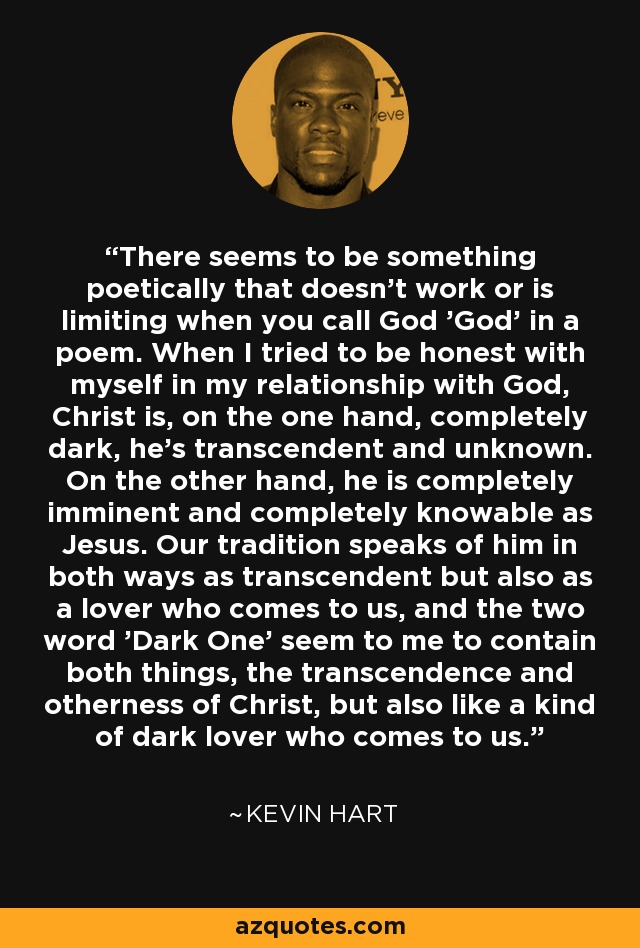 There seems to be something poetically that doesn't work or is limiting when you call God 'God' in a poem. When I tried to be honest with myself in my relationship with God, Christ is, on the one hand, completely dark, he's transcendent and unknown. On the other hand, he is completely imminent and completely knowable as Jesus. Our tradition speaks of him in both ways as transcendent but also as a lover who comes to us, and the two word 'Dark One' seem to me to contain both things, the transcendence and otherness of Christ, but also like a kind of dark lover who comes to us. - Kevin Hart