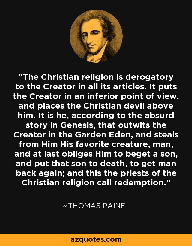 The Christian religion is derogatory to the Creator in all its articles. It puts the Creator in an inferior point of view, and places the Christian devil above him. It is he, according to the absurd story in Genesis, that outwits the Creator in the Garden Eden, and steals from Him His favorite creature, man, and at last obliges Him to beget a son, and put that son to death, to get man back again; and this the priests of the Christian religion call redemption. - Thomas Paine