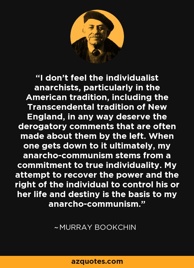 I don't feel the individualist anarchists, particularly in the American tradition, including the Transcendental tradition of New England, in any way deserve the derogatory comments that are often made about them by the left. When one gets down to it ultimately, my anarcho-communism stems from a commitment to true individuality. My attempt to recover the power and the right of the individual to control his or her life and destiny is the basis to my anarcho-communism. - Murray Bookchin