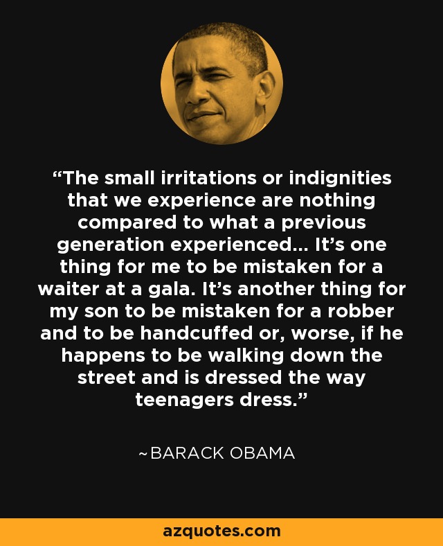 The small irritations or indignities that we experience are nothing compared to what a previous generation experienced... It’s one thing for me to be mistaken for a waiter at a gala. It’s another thing for my son to be mistaken for a robber and to be handcuffed or, worse, if he happens to be walking down the street and is dressed the way teenagers dress. - Barack Obama