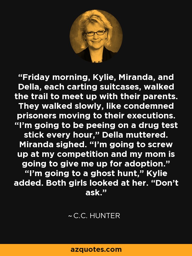Friday morning, Kylie, Miranda, and Della, each carting suitcases, walked the trail to meet up with their parents. They walked slowly, like condemned prisoners moving to their executions. “I’m going to be peeing on a drug test stick every hour,” Della muttered. Miranda sighed. “I’m going to screw up at my competition and my mom is going to give me up for adoption.” “I’m going to a ghost hunt,” Kylie added. Both girls looked at her. “Don’t ask. - C.C. Hunter