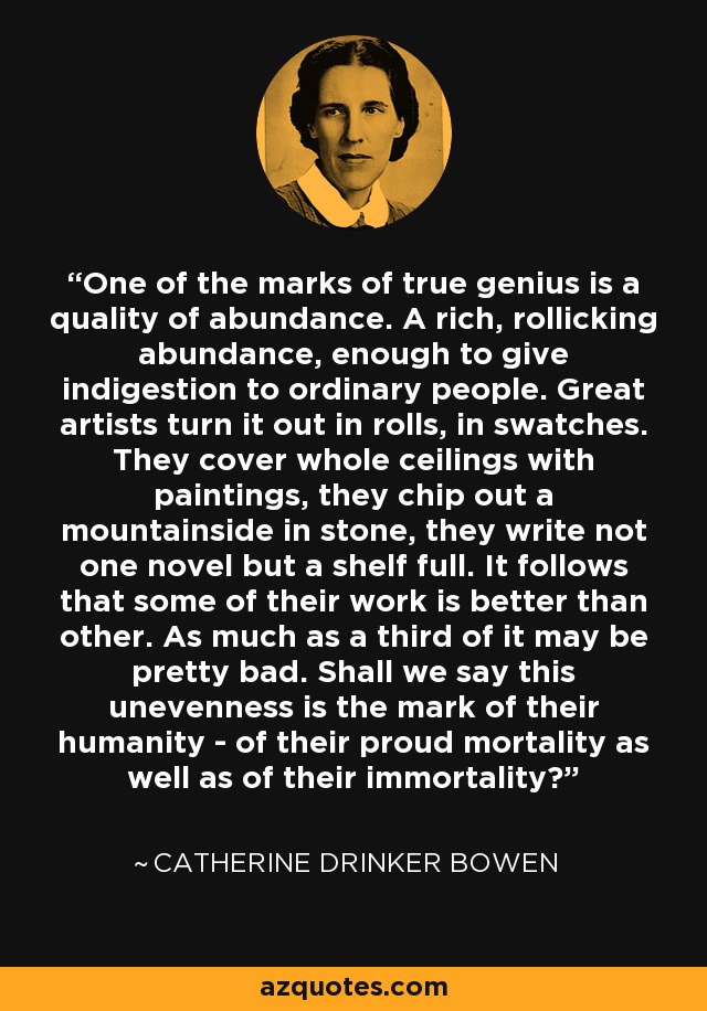 One of the marks of true genius is a quality of abundance. A rich, rollicking abundance, enough to give indigestion to ordinary people. Great artists turn it out in rolls, in swatches. They cover whole ceilings with paintings, they chip out a mountainside in stone, they write not one novel but a shelf full. It follows that some of their work is better than other. As much as a third of it may be pretty bad. Shall we say this unevenness is the mark of their humanity - of their proud mortality as well as of their immortality? - Catherine Drinker Bowen