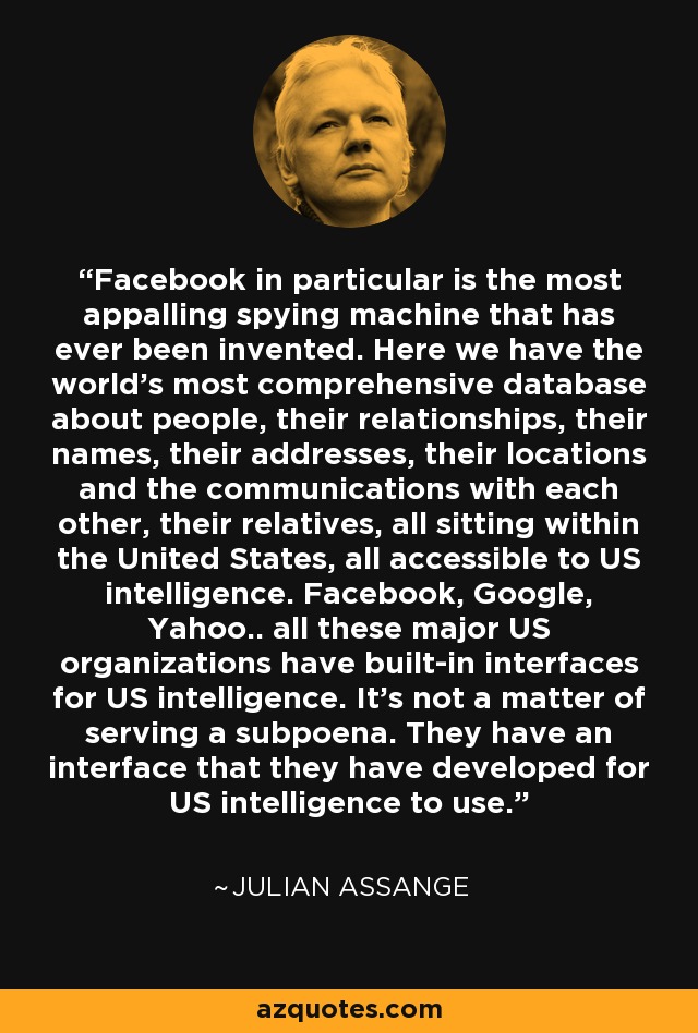 Facebook in particular is the most appalling spying machine that has ever been invented. Here we have the world's most comprehensive database about people, their relationships, their names, their addresses, their locations and the communications with each other, their relatives, all sitting within the United States, all accessible to US intelligence. Facebook, Google, Yahoo.. all these major US organizations have built-in interfaces for US intelligence. It's not a matter of serving a subpoena. They have an interface that they have developed for US intelligence to use. - Julian Assange