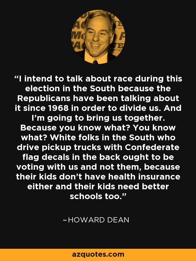I intend to talk about race during this election in the South because the Republicans have been talking about it since 1968 in order to divide us. And I'm going to bring us together. Because you know what? You know what? White folks in the South who drive pickup trucks with Confederate flag decals in the back ought to be voting with us and not them, because their kids don't have health insurance either and their kids need better schools too. - Howard Dean