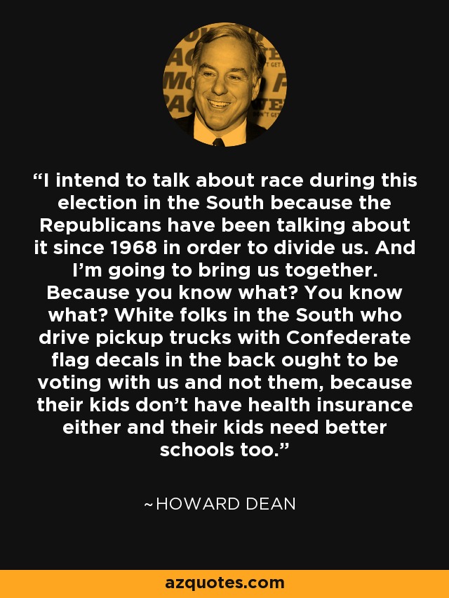 I intend to talk about race during this election in the South because the Republicans have been talking about it since 1968 in order to divide us. And I'm going to bring us together. Because you know what? You know what? White folks in the South who drive pickup trucks with Confederate flag decals in the back ought to be voting with us and not them, because their kids don't have health insurance either and their kids need better schools too. - Howard Dean