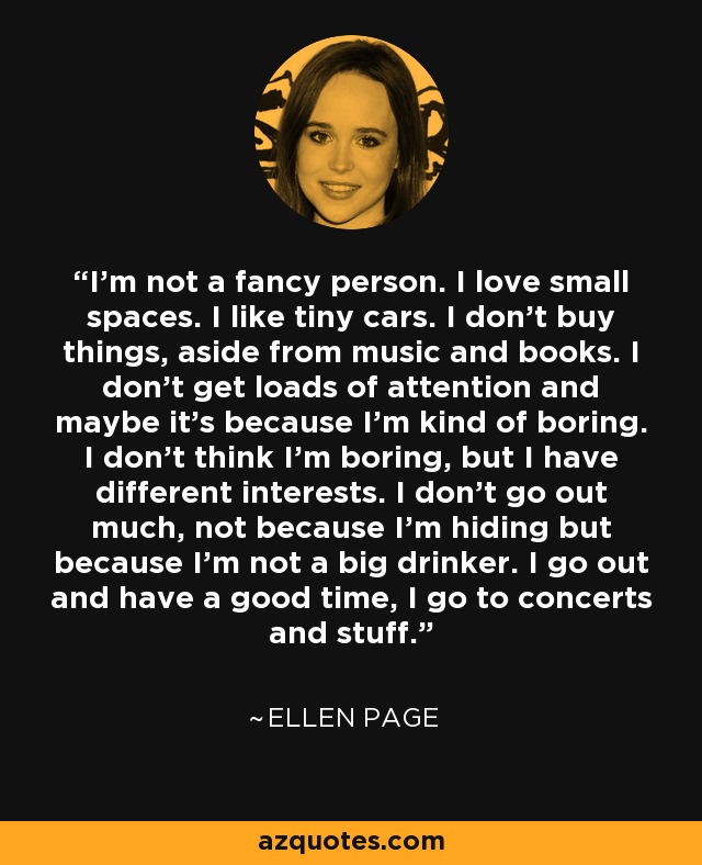 I'm not a fancy person. I love small spaces. I like tiny cars. I don't buy things, aside from music and books. I don't get loads of attention and maybe it's because I'm kind of boring. I don't think I'm boring, but I have different interests. I don't go out much, not because I'm hiding but because I'm not a big drinker. I go out and have a good time, I go to concerts and stuff. - Ellen Page