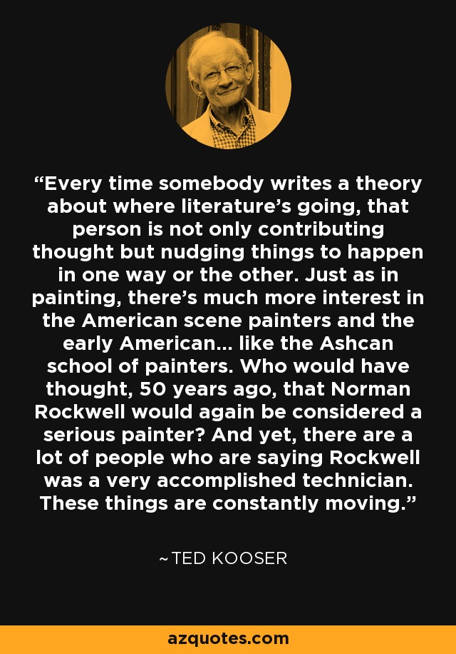 Every time somebody writes a theory about where literature's going, that person is not only contributing thought but nudging things to happen in one way or the other. Just as in painting, there's much more interest in the American scene painters and the early American... like the Ashcan school of painters. Who would have thought, 50 years ago, that Norman Rockwell would again be considered a serious painter? And yet, there are a lot of people who are saying Rockwell was a very accomplished technician. These things are constantly moving. - Ted Kooser