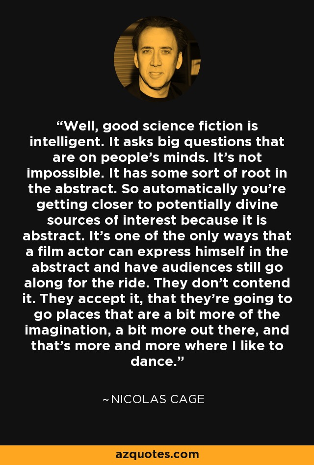 Well, good science fiction is intelligent. It asks big questions that are on people's minds. It's not impossible. It has some sort of root in the abstract. So automatically you're getting closer to potentially divine sources of interest because it is abstract. It's one of the only ways that a film actor can express himself in the abstract and have audiences still go along for the ride. They don't contend it. They accept it, that they're going to go places that are a bit more of the imagination, a bit more out there, and that's more and more where I like to dance. - Nicolas Cage