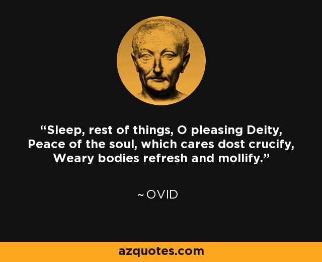 Sleep, rest of things, O pleasing Deity, Peace of the soul, which cares dost crucify, Weary bodies refresh and mollify. - Ovid