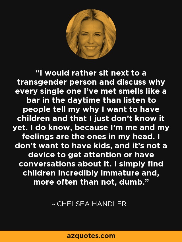 I would rather sit next to a transgender person and discuss why every single one I've met smells like a bar in the daytime than listen to people tell my why I want to have children and that I just don't know it yet. I do know, because I'm me and my feelings are the ones in my head. I don't want to have kids, and it's not a device to get attention or have conversations about it. I simply find children incredibly immature and, more often than not, dumb. - Chelsea Handler