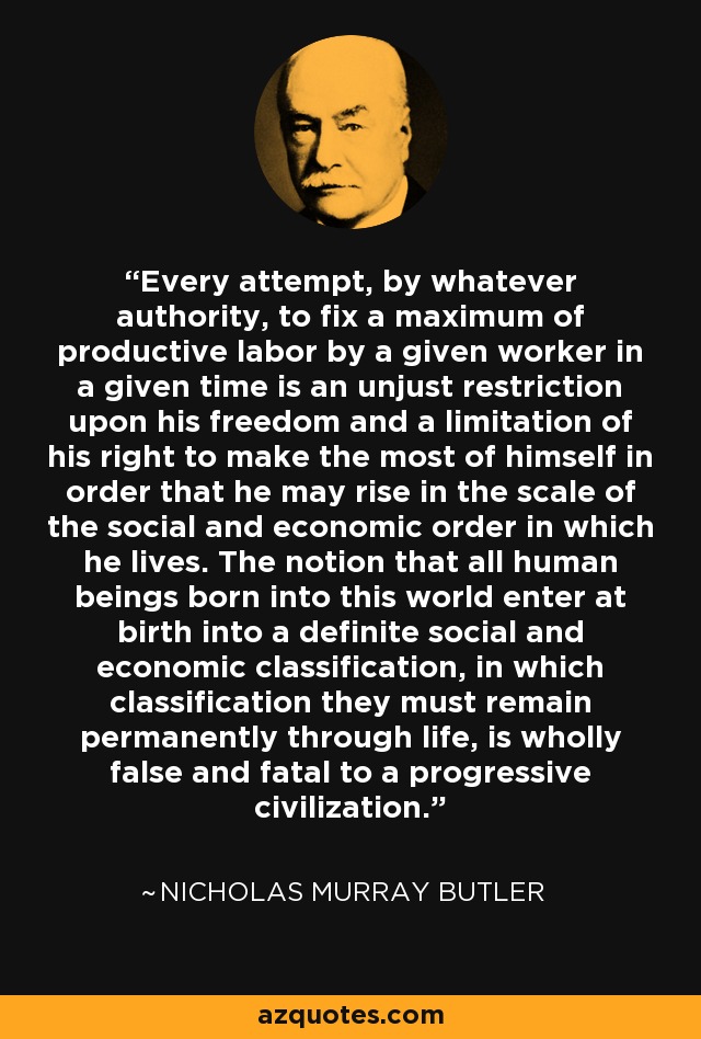 Every attempt, by whatever authority, to fix a maximum of productive labor by a given worker in a given time is an unjust restriction upon his freedom and a limitation of his right to make the most of himself in order that he may rise in the scale of the social and economic order in which he lives. The notion that all human beings born into this world enter at birth into a definite social and economic classification, in which classification they must remain permanently through life, is wholly false and fatal to a progressive civilization. - Nicholas Murray Butler