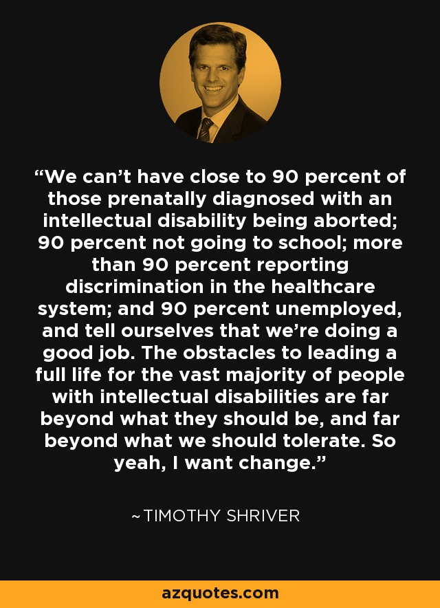 We can't have close to 90 percent of those prenatally diagnosed with an intellectual disability being aborted; 90 percent not going to school; more than 90 percent reporting discrimination in the healthcare system; and 90 percent unemployed, and tell ourselves that we're doing a good job. The obstacles to leading a full life for the vast majority of people with intellectual disabilities are far beyond what they should be, and far beyond what we should tolerate. So yeah, I want change. - Timothy Shriver