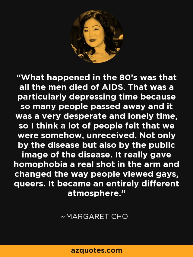 What happened in the 80's was that all the men died of AIDS. That was a particularly depressing time because so many people passed away and it was a very desperate and lonely time, so I think a lot of people felt that we were somehow, unreceived. Not only by the disease but also by the public image of the disease. It really gave homophobia a real shot in the arm and changed the way people viewed gays, queers. It became an entirely different atmosphere. - Margaret Cho