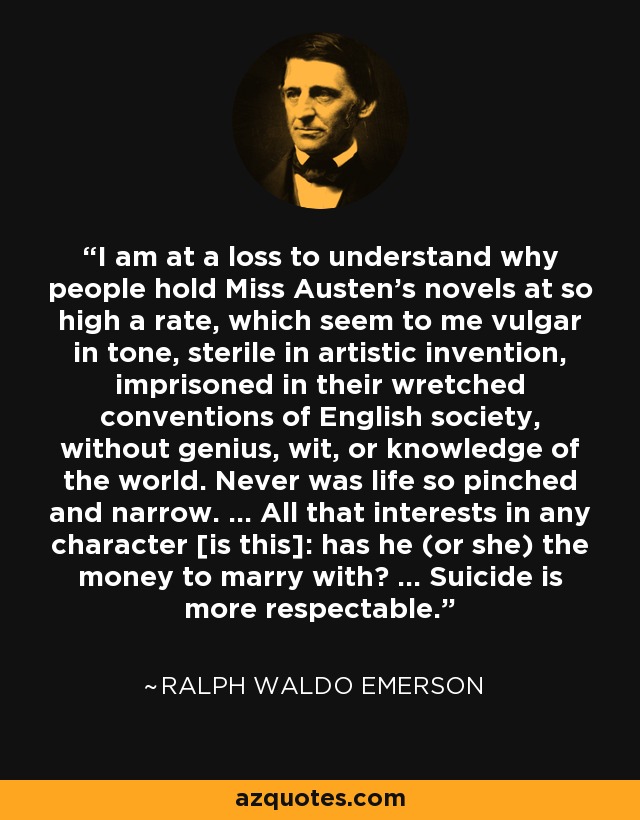 I am at a loss to understand why people hold Miss Austen's novels at so high a rate, which seem to me vulgar in tone, sterile in artistic invention, imprisoned in their wretched conventions of English society, without genius, wit, or knowledge of the world. Never was life so pinched and narrow. ... All that interests in any character [is this]: has he (or she) the money to marry with? ... Suicide is more respectable. - Ralph Waldo Emerson