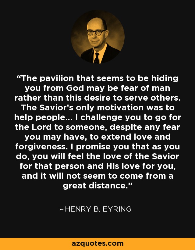 The pavilion that seems to be hiding you from God may be fear of man rather than this desire to serve others. The Savior's only motivation was to help people... I challenge you to go for the Lord to someone, despite any fear you may have, to extend love and forgiveness. I promise you that as you do, you will feel the love of the Savior for that person and His love for you, and it will not seem to come from a great distance. - Henry B. Eyring