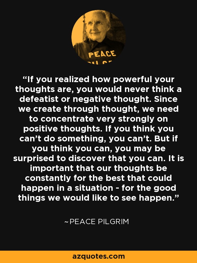 If you realized how powerful your thoughts are, you would never think a defeatist or negative thought. Since we create through thought, we need to concentrate very strongly on positive thoughts. If you think you can't do something, you can't. But if you think you can, you may be surprised to discover that you can. It is important that our thoughts be constantly for the best that could happen in a situation - for the good things we would like to see happen. - Peace Pilgrim