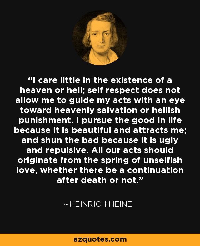 I care little in the existence of a heaven or hell; self respect does not allow me to guide my acts with an eye toward heavenly salvation or hellish punishment. I pursue the good in life because it is beautiful and attracts me; and shun the bad because it is ugly and repulsive. All our acts should originate from the spring of unselfish love, whether there be a continuation after death or not. - Heinrich Heine