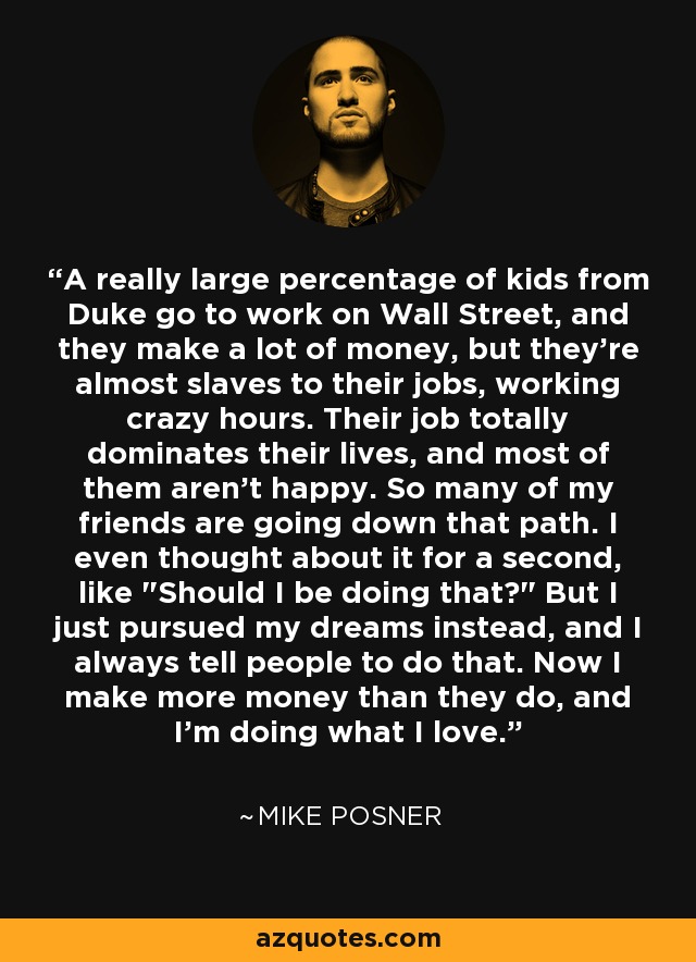 A really large percentage of kids from Duke go to work on Wall Street, and they make a lot of money, but they're almost slaves to their jobs, working crazy hours. Their job totally dominates their lives, and most of them aren't happy. So many of my friends are going down that path. I even thought about it for a second, like 