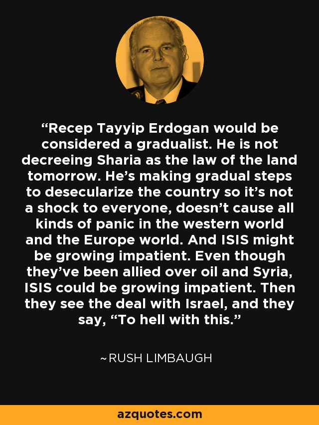 Recep Tayyip Erdogan would be considered a gradualist. He is not decreeing Sharia as the law of the land tomorrow. He’s making gradual steps to desecularize the country so it’s not a shock to everyone, doesn’t cause all kinds of panic in the western world and the Europe world. And ISIS might be growing impatient. Even though they’ve been allied over oil and Syria, ISIS could be growing impatient. Then they see the deal with Israel, and they say, “To hell with this.” - Rush Limbaugh