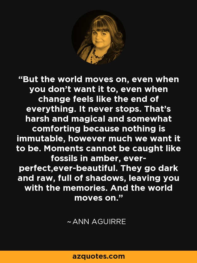 But the world moves on, even when you don’t want it to, even when change feels like the end of everything. It never stops. That’s harsh and magical and somewhat comforting because nothing is immutable, however much we want it to be. Moments cannot be caught like fossils in amber, ever- perfect,ever-beautiful. They go dark and raw, full of shadows, leaving you with the memories. And the world moves on. - Ann Aguirre