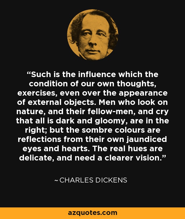 Such is the influence which the condition of our own thoughts, exercises, even over the appearance of external objects. Men who look on nature, and their fellow-men, and cry that all is dark and gloomy, are in the right; but the sombre colours are reflections from their own jaundiced eyes and hearts. The real hues are delicate, and need a clearer vision. - Charles Dickens