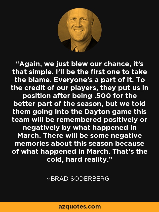 Again, we just blew our chance, it's that simple. I'll be the first one to take the blame. Everyone's a part of it. To the credit of our players, they put us in position after being .500 for the better part of the season, but we told them going into the Dayton game this team will be remembered positively or negatively by what happened in March. There will be some negative memories about this season because of what happened in March. That's the cold, hard reality. - Brad Soderberg