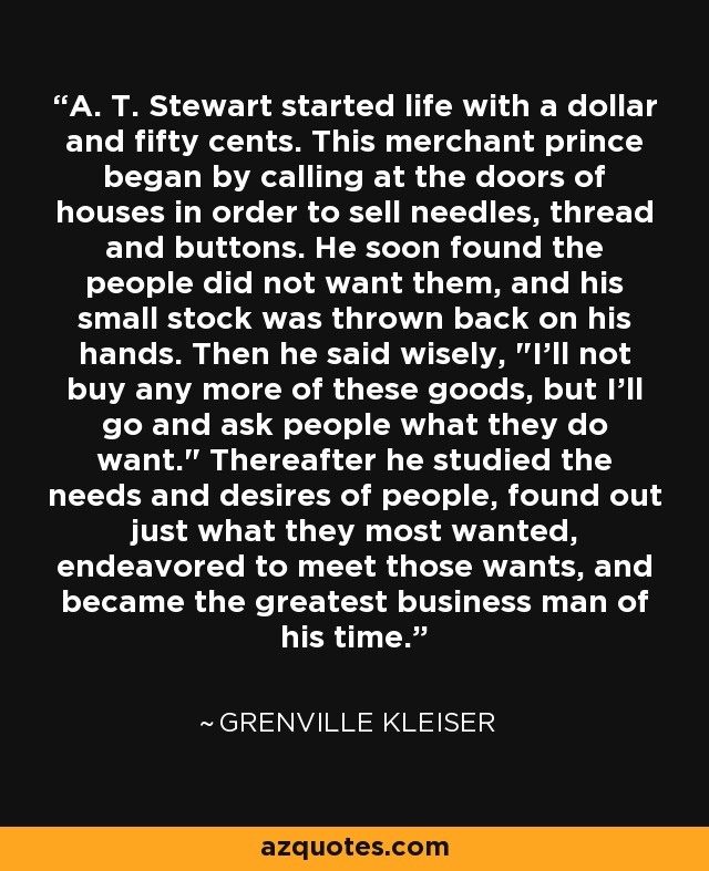 A. T. Stewart started life with a dollar and fifty cents. This merchant prince began by calling at the doors of houses in order to sell needles, thread and buttons. He soon found the people did not want them, and his small stock was thrown back on his hands. Then he said wisely, 