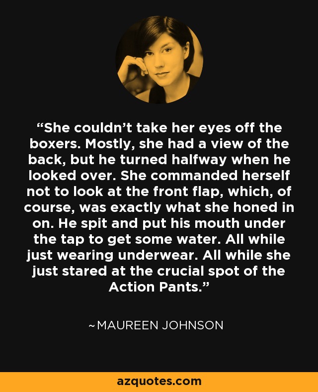 She couldn't take her eyes off the boxers. Mostly, she had a view of the back, but he turned halfway when he looked over. She commanded herself not to look at the front flap, which, of course, was exactly what she honed in on. He spit and put his mouth under the tap to get some water. All while just wearing underwear. All while she just stared at the crucial spot of the Action Pants. - Maureen Johnson