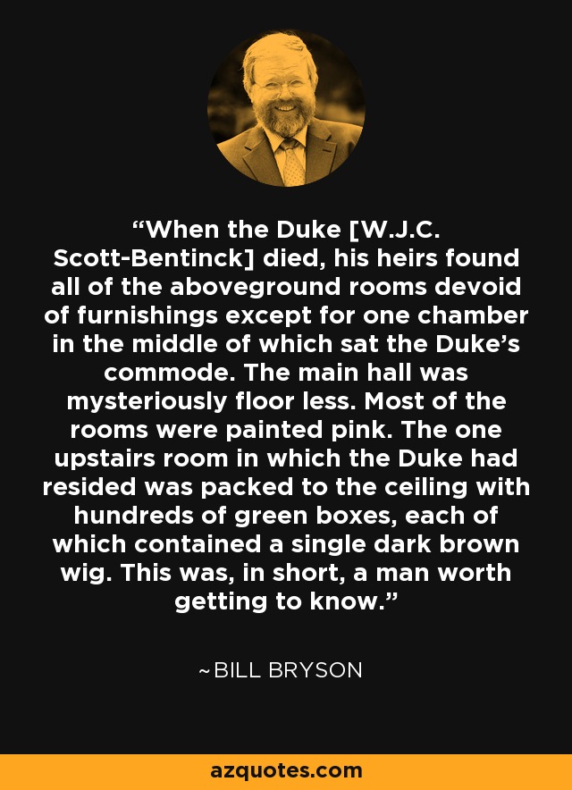 When the Duke [W.J.C. Scott-Bentinck] died, his heirs found all of the aboveground rooms devoid of furnishings except for one chamber in the middle of which sat the Duke's commode. The main hall was mysteriously floor less. Most of the rooms were painted pink. The one upstairs room in which the Duke had resided was packed to the ceiling with hundreds of green boxes, each of which contained a single dark brown wig. This was, in short, a man worth getting to know. - Bill Bryson