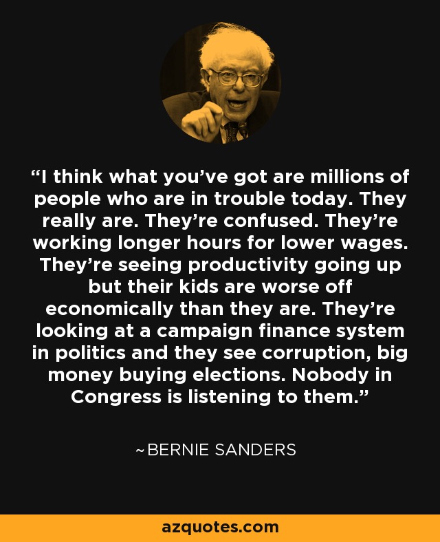 I think what you've got are millions of people who are in trouble today. They really are. They're confused. They're working longer hours for lower wages. They're seeing productivity going up but their kids are worse off economically than they are. They're looking at a campaign finance system in politics and they see corruption, big money buying elections. Nobody in Congress is listening to them. - Bernie Sanders