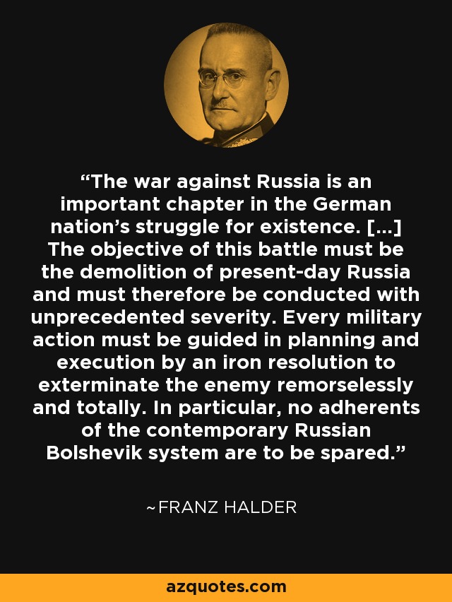 The war against Russia is an important chapter in the German nation's struggle for existence. [...] The objective of this battle must be the demolition of present-day Russia and must therefore be conducted with unprecedented severity. Every military action must be guided in planning and execution by an iron resolution to exterminate the enemy remorselessly and totally. In particular, no adherents of the contemporary Russian Bolshevik system are to be spared. - Franz Halder