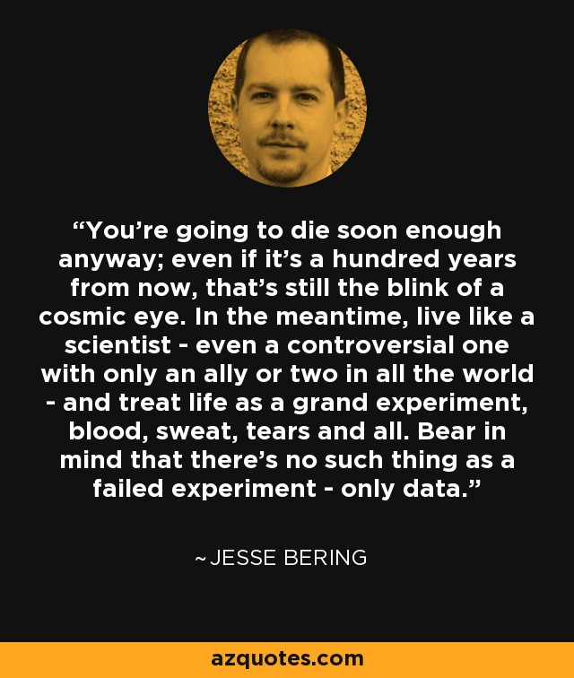 You're going to die soon enough anyway; even if it's a hundred years from now, that's still the blink of a cosmic eye. In the meantime, live like a scientist - even a controversial one with only an ally or two in all the world - and treat life as a grand experiment, blood, sweat, tears and all. Bear in mind that there's no such thing as a failed experiment - only data. - Jesse Bering